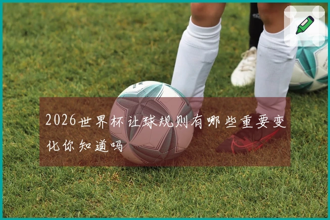 2026世界杯让球规则有哪些重要变化你知道吗