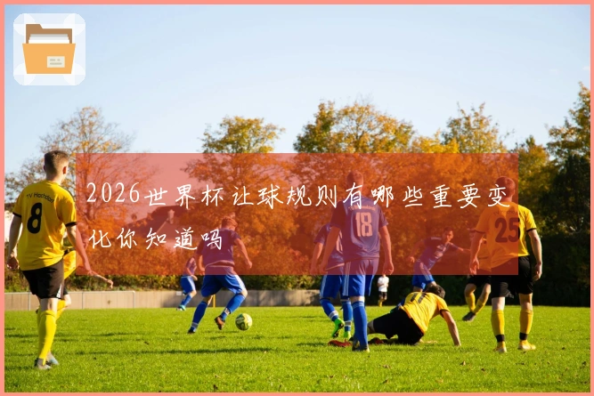 2026世界杯让球规则有哪些重要变化你知道吗