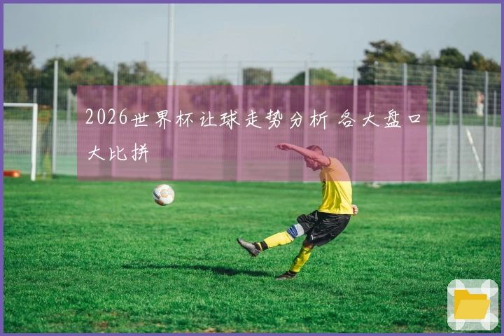 2026世界杯让球走势分析 各大盘口大比拼