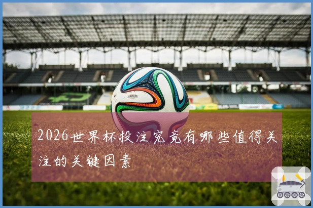 2026世界杯投注究竟有哪些值得关注的关键因素